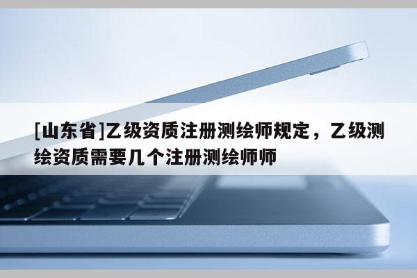 [山东省]乙级资质注册测绘师规定，乙级测绘资质需要几个注册测绘师师
