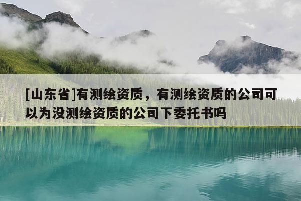 [山东省]有测绘资质，有测绘资质的公司可以为没测绘资质的公司下委托书吗