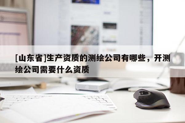 [山东省]生产资质的测绘公司有哪些，开测绘公司需要什么资质