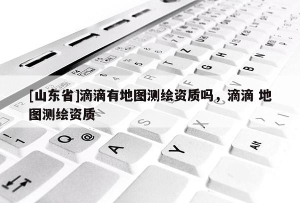 [山东省]滴滴有地图测绘资质吗，滴滴 地图测绘资质