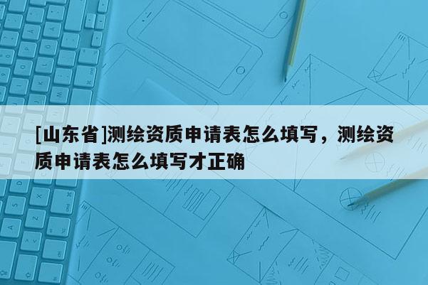 [山东省]测绘资质申请表怎么填写，测绘资质申请表怎么填写才正确