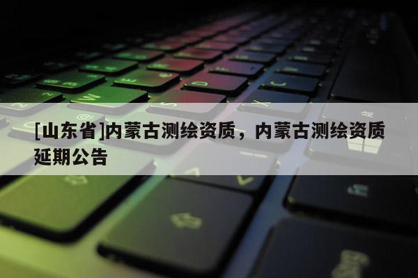 [山东省]内蒙古测绘资质，内蒙古测绘资质延期公告