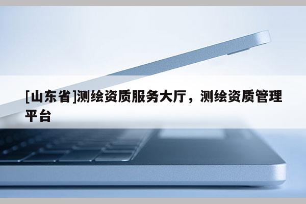 [山东省]测绘资质服务大厅，测绘资质管理平台