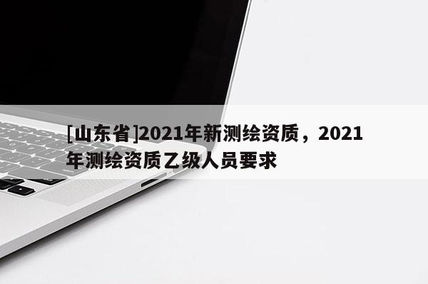 [山东省]2021年新测绘资质，2021年测绘资质乙级人员要求