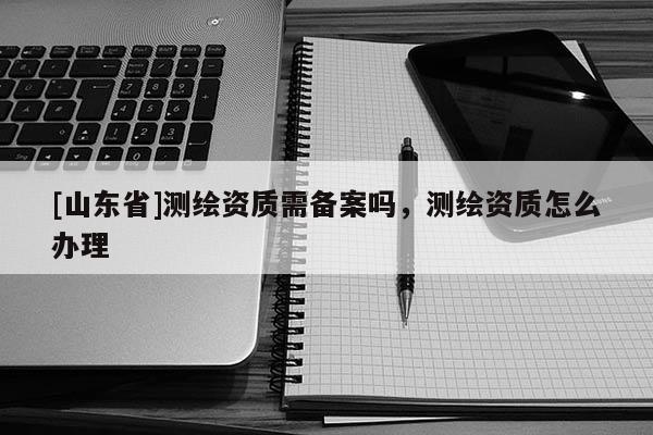[山东省]测绘资质需备案吗，测绘资质怎么办理