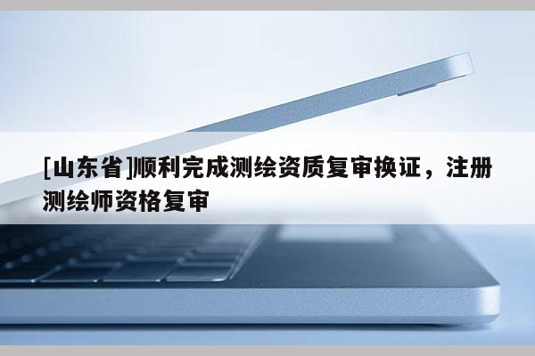 [山东省]顺利完成测绘资质复审换证，注册测绘师资格复审