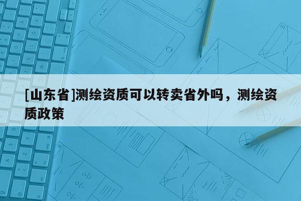 [山东省]测绘资质可以转卖省外吗，测绘资质政策