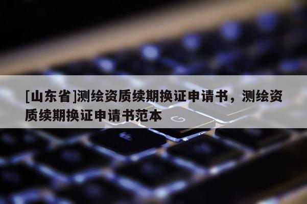 [山东省]测绘资质续期换证申请书，测绘资质续期换证申请书范本