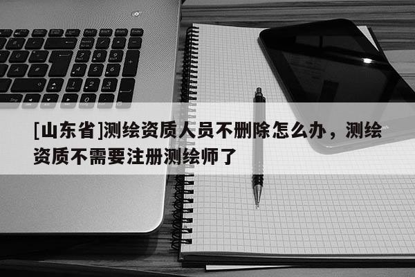[山东省]测绘资质人员不删除怎么办，测绘资质不需要注册测绘师了