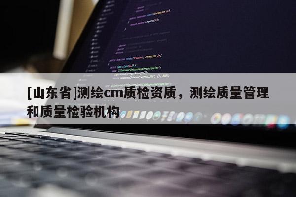 [山东省]测绘cm质检资质，测绘质量管理和质量检验机构