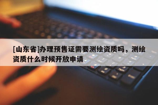 [山东省]办理预售证需要测绘资质吗，测绘资质什么时候开放申请