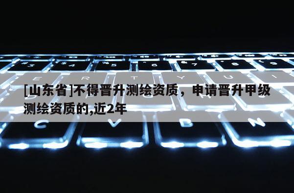 [山东省]不得晋升测绘资质，申请晋升甲级测绘资质的,近2年