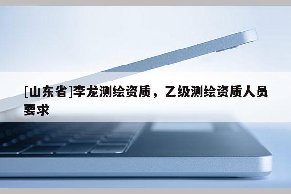 [山东省]李龙测绘资质，乙级测绘资质人员要求