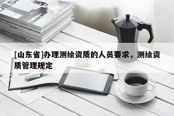 [山东省]办理测绘资质的人员要求，测绘资质管理规定