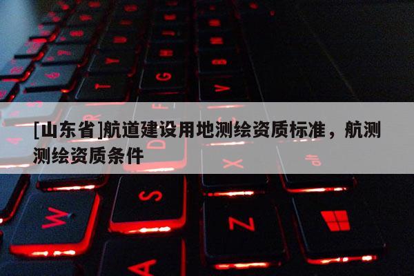 [山东省]航道建设用地测绘资质标准，航测测绘资质条件