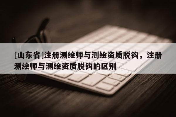 [山东省]注册测绘师与测绘资质脱钩，注册测绘师与测绘资质脱钩的区别