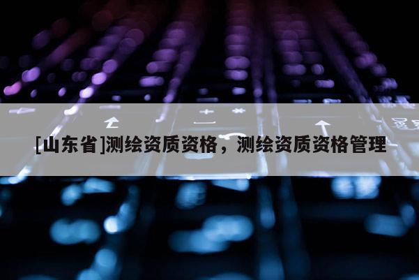 [山东省]测绘资质资格，测绘资质资格管理