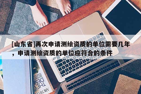 [山东省]再次申请测绘资质的单位需要几年，申请测绘资质的单位应符合的条件