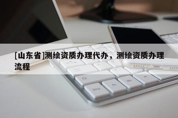 [山东省]测绘资质办理代办，测绘资质办理流程