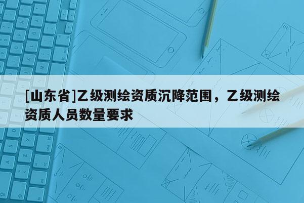 [山东省]乙级测绘资质沉降范围，乙级测绘资质人员数量要求
