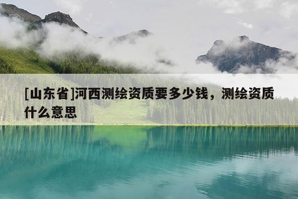 [山东省]河西测绘资质要多少钱，测绘资质什么意思