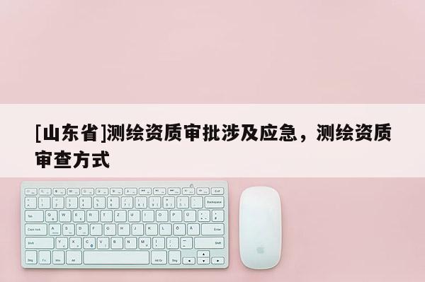 [山东省]测绘资质审批涉及应急，测绘资质审查方式