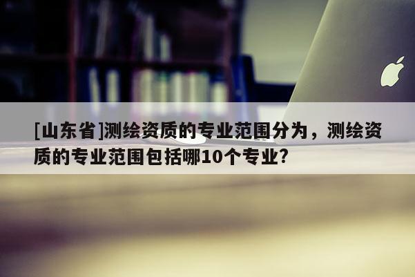 [山东省]测绘资质的专业范围分为，测绘资质的专业范围包括哪10个专业?