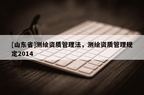 [山东省]测绘资质管理法，测绘资质管理规定2014