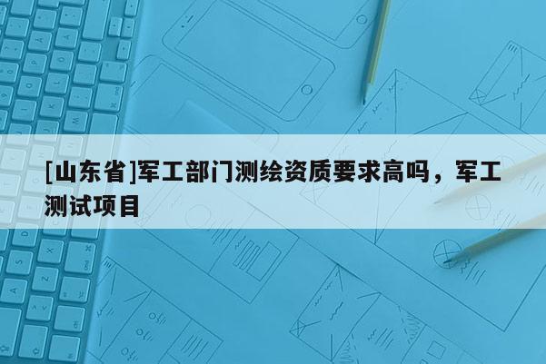 [山东省]军工部门测绘资质要求高吗，军工测试项目