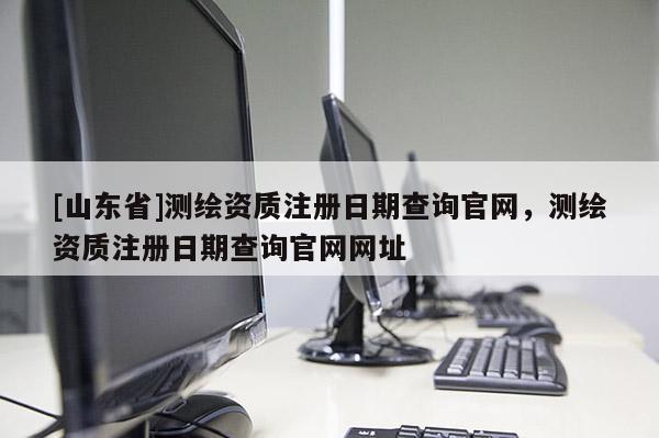 [山东省]测绘资质注册日期查询官网，测绘资质注册日期查询官网网址