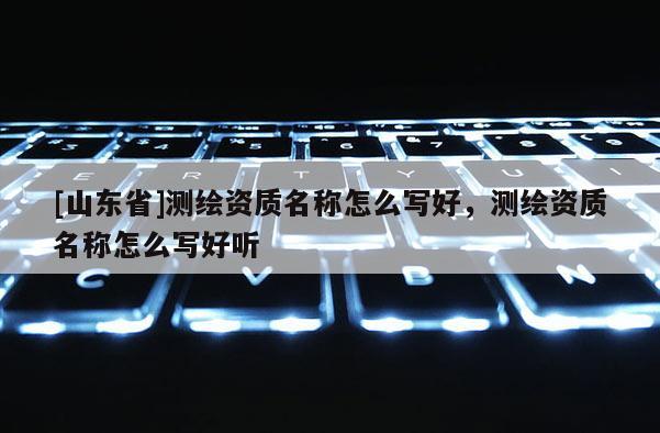 [山东省]测绘资质名称怎么写好，测绘资质名称怎么写好听