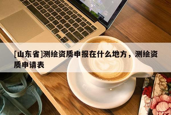[山东省]测绘资质申报在什么地方，测绘资质申请表