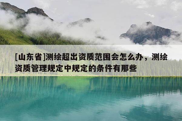 [山东省]测绘超出资质范围会怎么办，测绘资质管理规定中规定的条件有那些