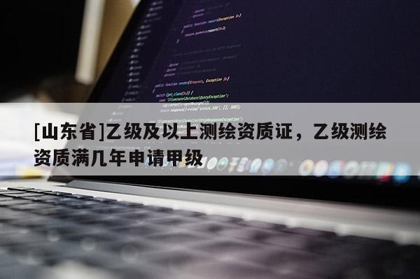 [山东省]乙级及以上测绘资质证，乙级测绘资质满几年申请甲级