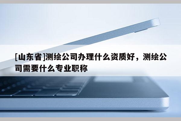 [山东省]测绘公司办理什么资质好，测绘公司需要什么专业职称