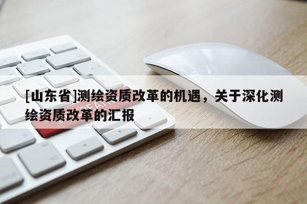 [山东省]测绘资质改革的机遇，关于深化测绘资质改革的汇报