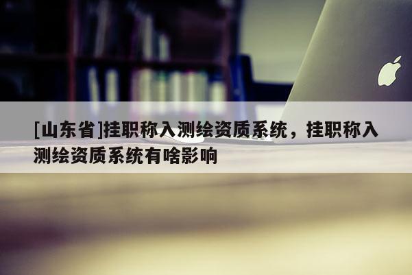[山东省]挂职称入测绘资质系统，挂职称入测绘资质系统有啥影响