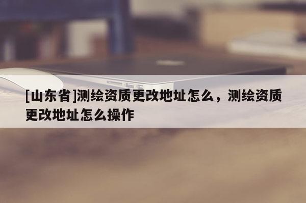 [山东省]测绘资质更改地址怎么，测绘资质更改地址怎么操作