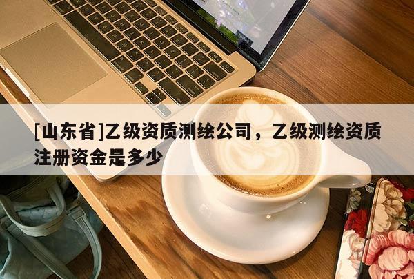 [山东省]乙级资质测绘公司，乙级测绘资质注册资金是多少