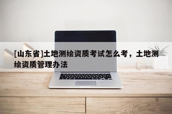 [山东省]土地测绘资质考试怎么考，土地测绘资质管理办法