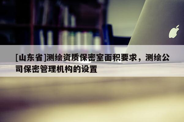 [山东省]测绘资质保密室面积要求，测绘公司保密管理机构的设置