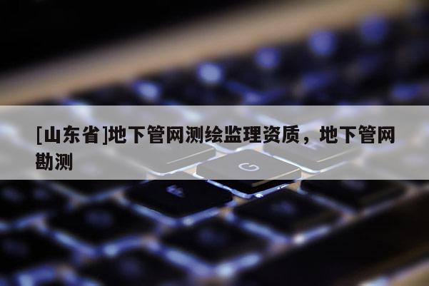[山东省]地下管网测绘监理资质，地下管网勘测