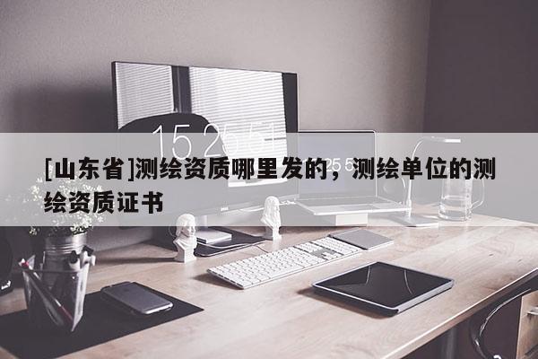 [山东省]测绘资质哪里发的，测绘单位的测绘资质证书