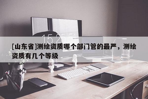 [山东省]测绘资质哪个部门管的最严，测绘资质有几个等级