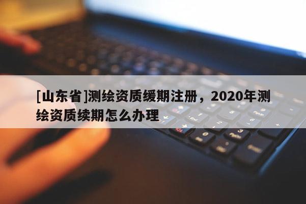 [山东省]测绘资质缓期注册，2020年测绘资质续期怎么办理