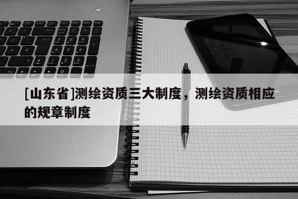 [山东省]测绘资质三大制度，测绘资质相应的规章制度