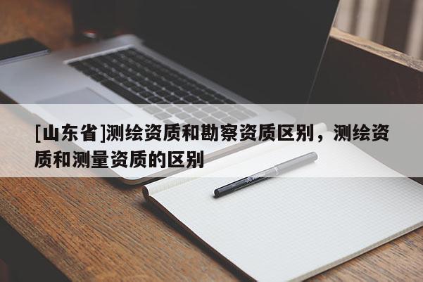 [山东省]测绘资质和勘察资质区别，测绘资质和测量资质的区别