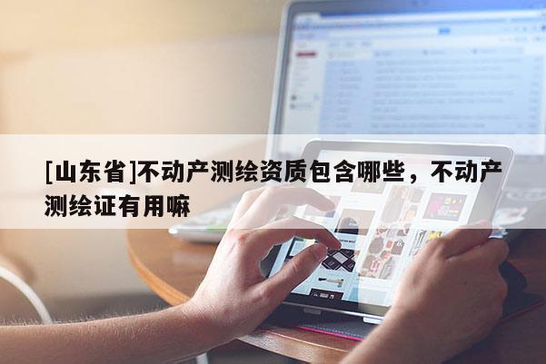 [山东省]不动产测绘资质包含哪些，不动产测绘证有用嘛
