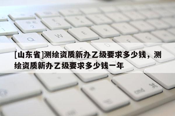 [山东省]测绘资质新办乙级要求多少钱，测绘资质新办乙级要求多少钱一年