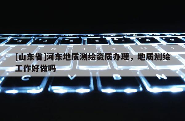 [山东省]河东地质测绘资质办理，地质测绘工作好做吗